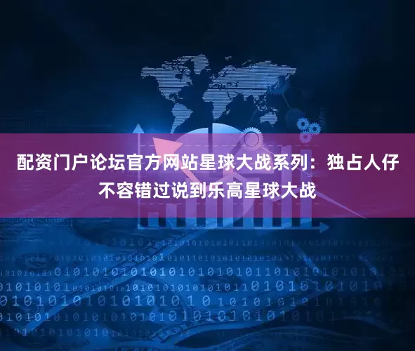 配资门户论坛官方网站星球大战系列：独占人仔不容错过说到乐高星球大战