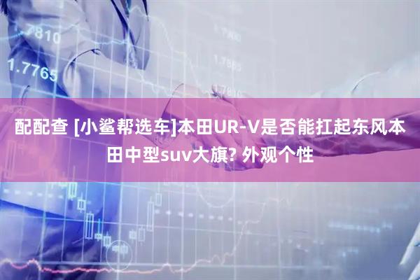 配配查 [小鲨帮选车]本田UR-V是否能扛起东风本田中型suv大旗? 外观个性