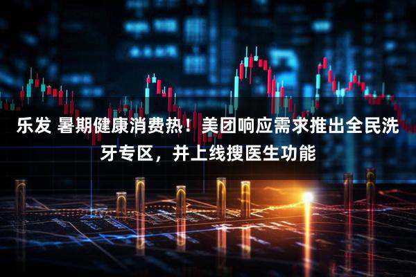 乐发 暑期健康消费热！美团响应需求推出全民洗牙专区，并上线搜医生功能