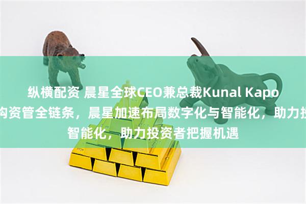 纵横配资 晨星全球CEO兼总裁Kunal Kapoor：AI深度重构资管全链条，晨星加速布局数字化与智能化，助力投资者把握机遇