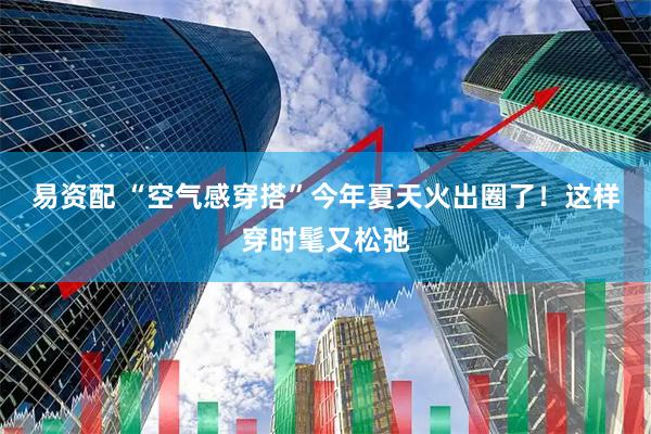 易资配 “空气感穿搭”今年夏天火出圈了！这样穿时髦又松弛