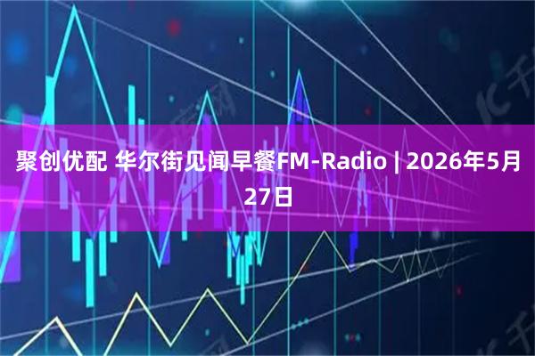 聚创优配 华尔街见闻早餐FM-Radio | 2026年5月27日