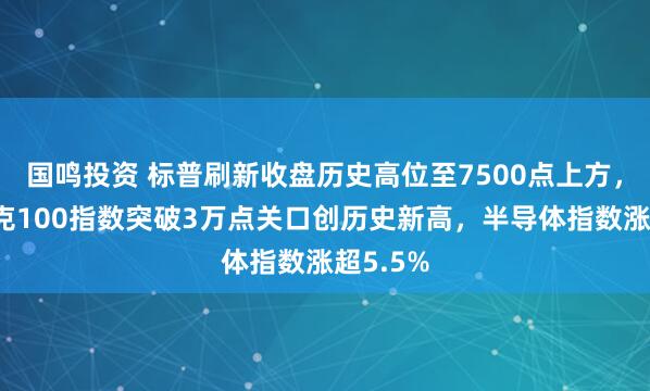 国鸣投资 标普刷新收盘历史高位至7500点上方，纳斯达克100指数突破3万点关口创历史新高，半导体指数涨超5.5%
