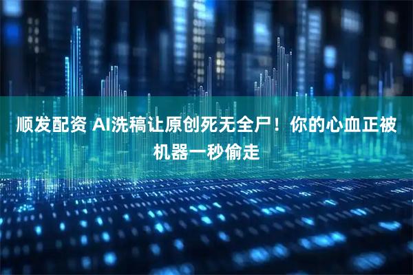 顺发配资 AI洗稿让原创死无全尸！你的心血正被机器一秒偷走