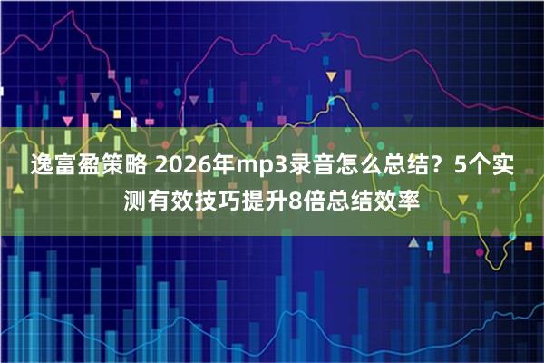 逸富盈策略 2026年mp3录音怎么总结？5个实测有效技巧提升8倍总结效率