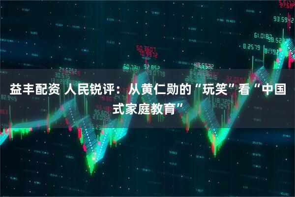 益丰配资 人民锐评：从黄仁勋的“玩笑”看“中国式家庭教育”