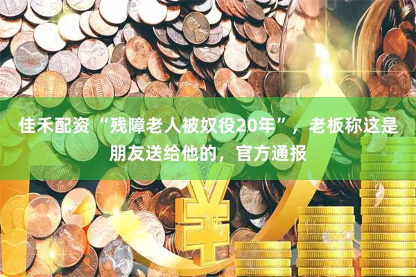 佳禾配资 “残障老人被奴役20年”，老板称这是朋友送给他的，官方通报