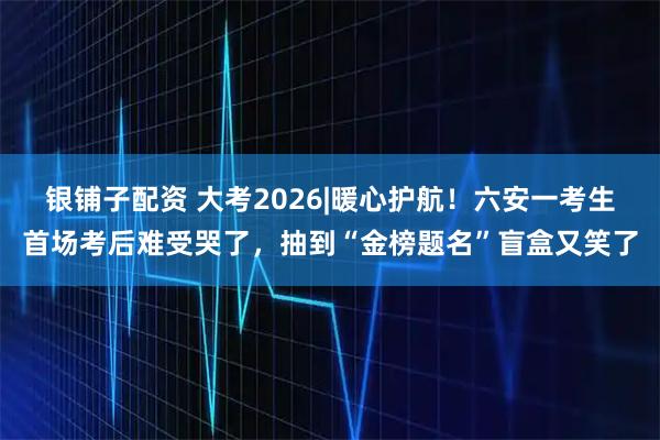 银铺子配资 大考2026|﻿暖心护航！六安一考生首场考后难受哭了，抽到“金榜题名”盲盒又笑了