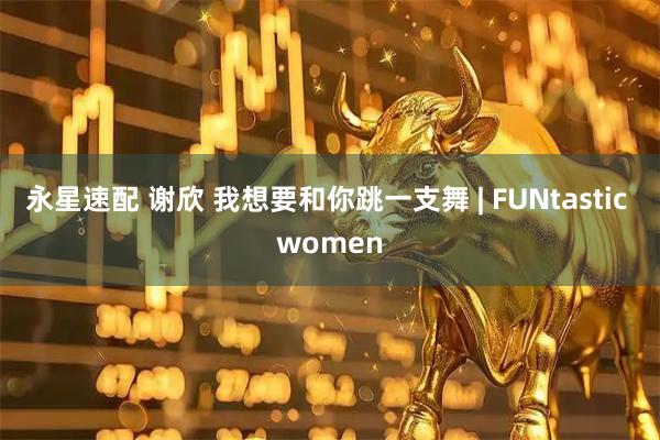 永星速配 谢欣 我想要和你跳一支舞 | FUNtastic women