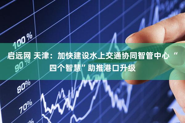 启远网 天津:加快建设水上交通协同智管中心 “四个智慧”助推港口升级