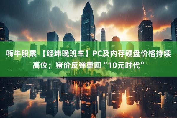 嗨牛股票 【经纬晚班车】PC及内存硬盘价格持续高位;猪价反弹重回“10元时代”