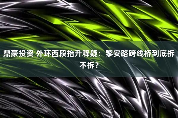 鼎豪投资 外环西段抬升释疑:黎安路跨线桥到底拆不拆?