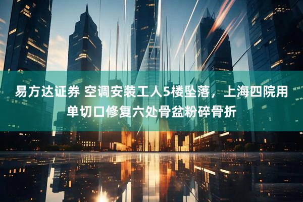 易方达证券 空调安装工人5楼坠落,上海四院用单切口修复六处骨盆粉碎骨折