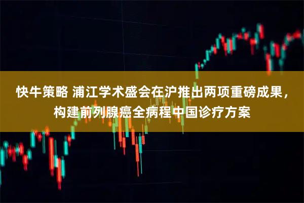 快牛策略 浦江学术盛会在沪推出两项重磅成果，构建前列腺癌全病程中国诊疗方案