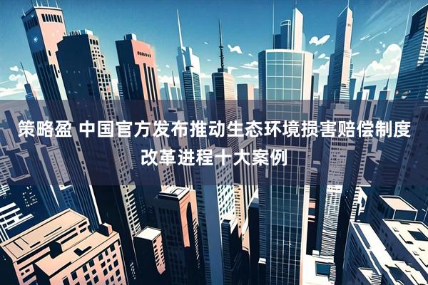策略盈 中国官方发布推动生态环境损害赔偿制度改革进程十大案例