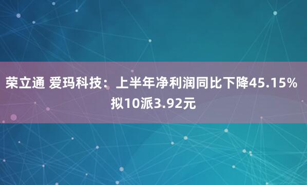荣立通 爱玛科技：上半年净利润同比下降45.15% 拟10派3.92元