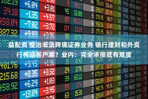 益配资 整治非法跨境证券业务 银行理财和外资行将迎客户潮？业内：完全承接或有难度